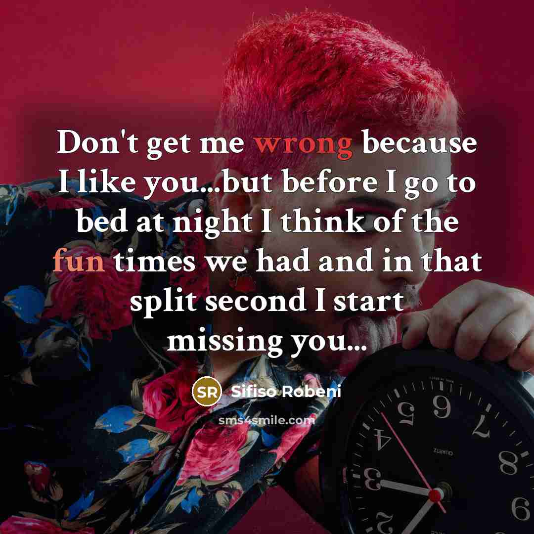 “Don't get me wrong because I like you...but before I go to bed at night I think of the fun times we had and in that split second I start missing you...” quote by Sifiso Robeni