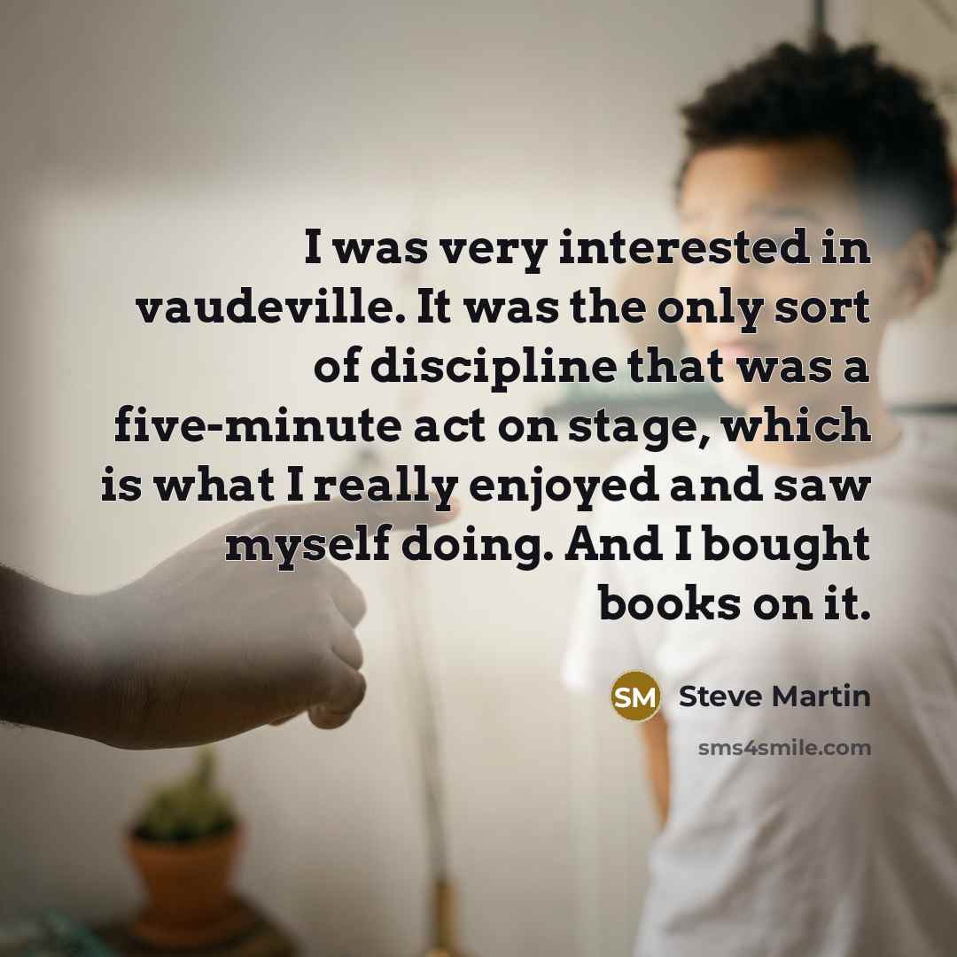 “I was very interested in vaudeville. It was the only sort of discipline that was a five-minute act on stage, which is what I really enjoyed and saw myself doing. And I bought books on it.” quote by Steve Martin