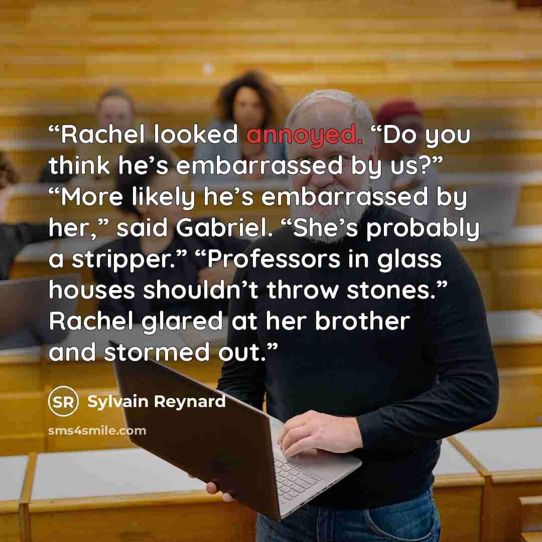 “Rachel looked annoyed. “Do you think he’s embarrassed by us?” “More likely he’s embarrassed by her,” said Gabriel. “She’s probably a stripper.” “Professors in glass houses shouldn’t throw stones.” Rachel glared at her brother and stormed out.” quote by Sylvain Reynard