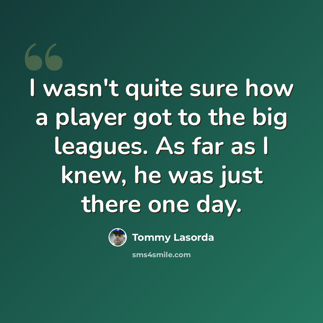 “I wasn't quite sure how a player got to the big leagues. As far as I knew, he was just there one day.” quote by Tommy Lasorda