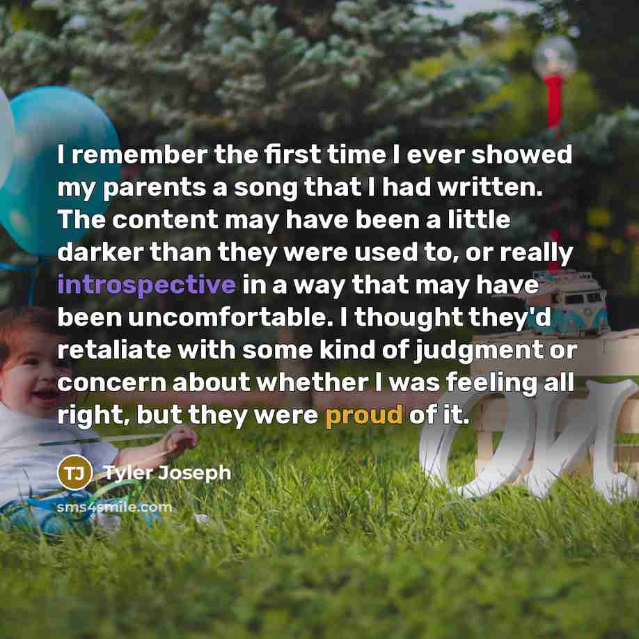 “I remember the first time I ever showed my parents a song that I had written. The content may have been a little darker than they were used to, or really introspective in a way that may have been uncomfortable. I thought they'd retaliate with some kind of judgment or concern about whether I was…” quote by Tyler Joseph