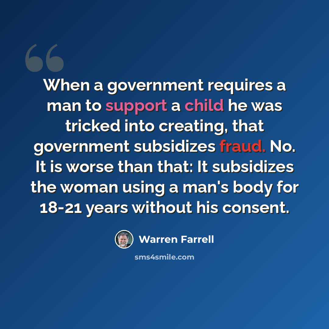 “When a government requires a man to support a child he was tricked into creating, that government subsidizes fraud. No. It is worse than that: It subsidizes the woman using a man's body for 18-21 years without his consent.” quote by Warren Farrell
