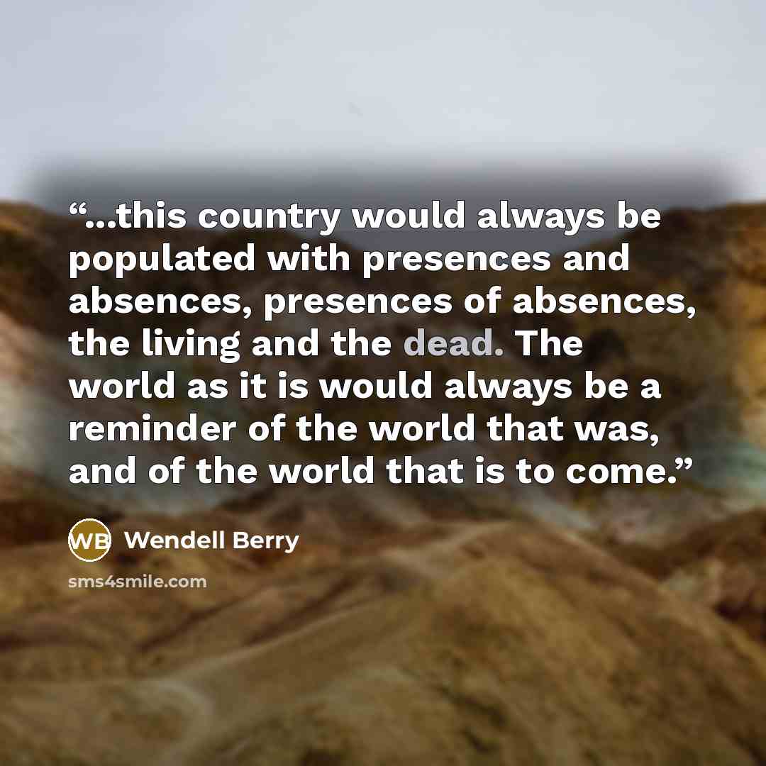 “...this country would always be populated with presences and absences, presences of absences, the living and the dead. The world as it is would always be a reminder of the world that was, and of the world that is to come.” quote by Wendell Berry