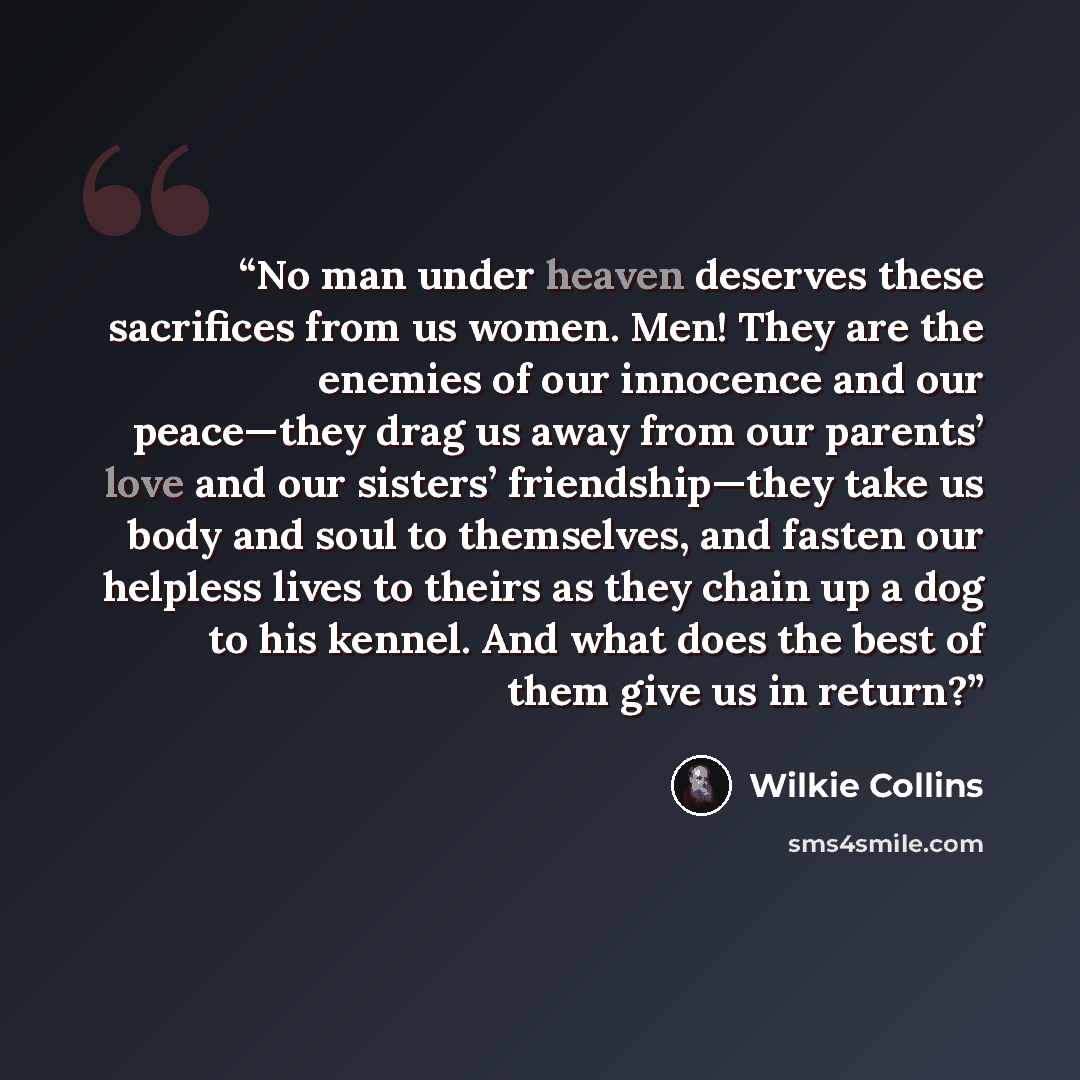 “No man under heaven deserves these sacrifices from us women. Men! They are the enemies of our innocence and our peace—they drag us away from our parents’ love and our sisters’ friendship—they take us body and soul to themselves, and fasten our helpless lives to theirs as they chain up a dog to his…” quote by Wilkie Collins