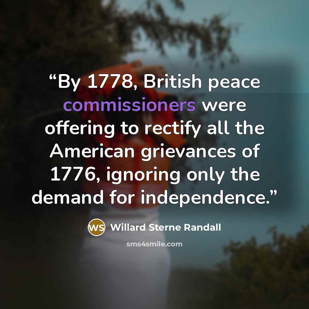 “By 1778, British peace commissioners were offering to rectify all the American grievances of 1776, ignoring only the demand for independence.” quote by Willard Sterne Randall
