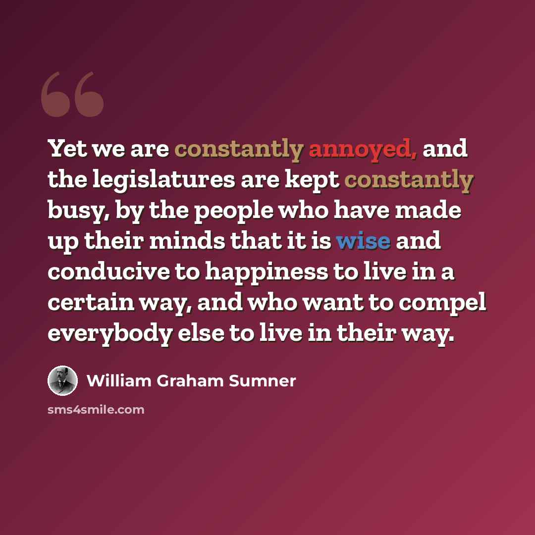 “Yet we are constantly annoyed, and the legislatures are kept constantly busy, by the people who have made up their minds that it is wise and conducive to happiness to live in a certain way, and who want to compel everybody else to live in their way.” quote by William Graham Sumner