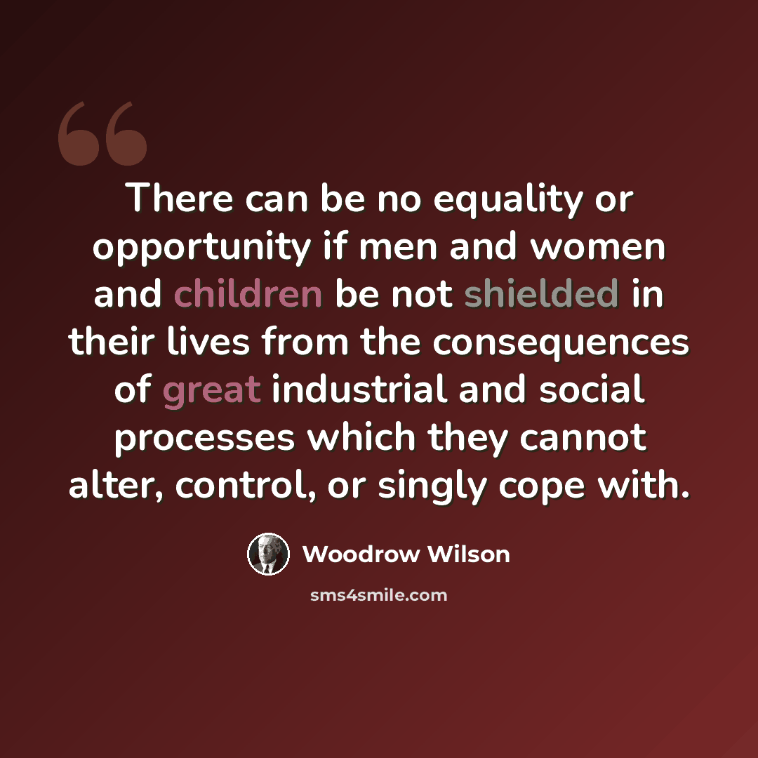 “There can be no equality or opportunity if men and women and children be not shielded in their lives from the consequences of great industrial and social processes which they cannot alter, control, or singly cope with.” quote by Woodrow Wilson