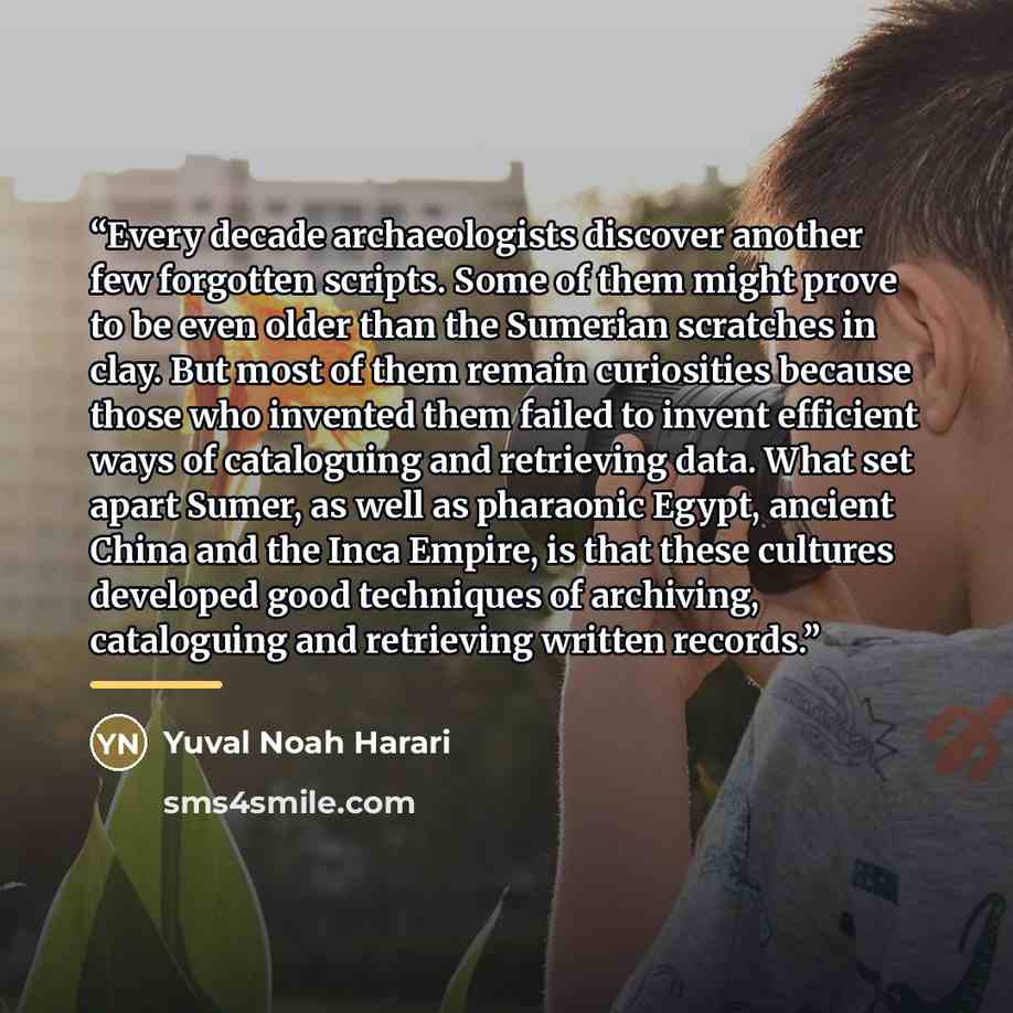 “Every decade archaeologists discover another few forgotten scripts. Some of them might prove to be even older than the Sumerian scratches in clay. But most of them remain curiosities because those who invented them failed to invent efficient ways of cataloguing and retrieving data. What set apart…” quote by Yuval Noah Harari