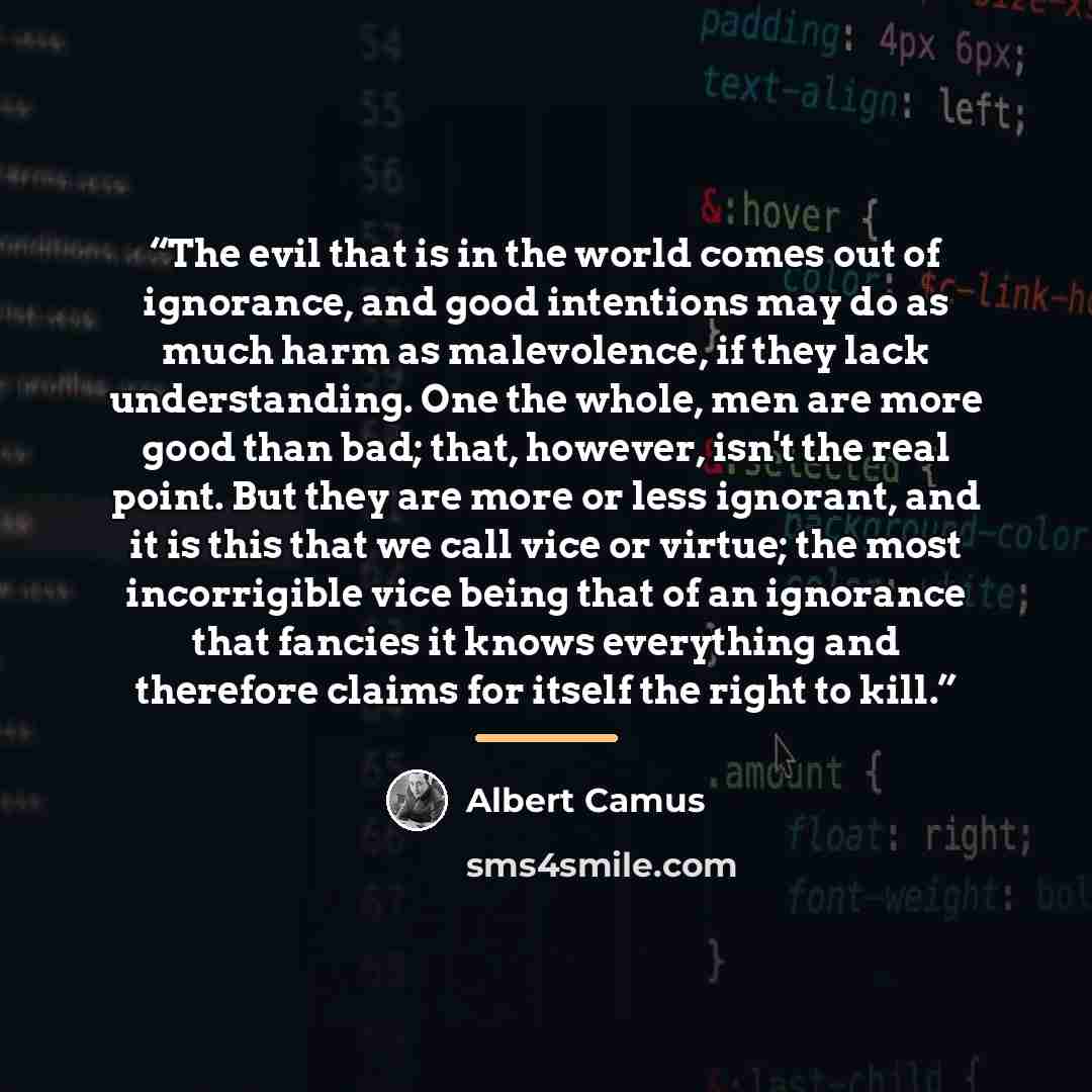 “The evil that is in the world comes out of ignorance, and good intentions may do as much harm as malevolence, if they lack understanding. One the whole, men are more good than bad; that, however, isn't the real point. But they are more or less ignorant, and it is this that we call vice or virtue…” quote by Albert Camus