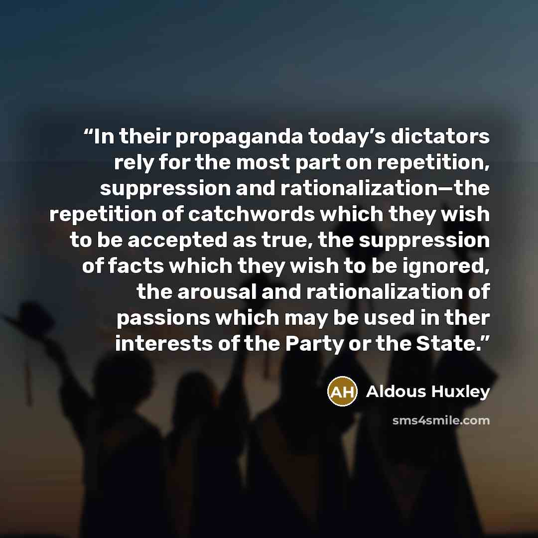 “In their propaganda today’s dictators rely for the most part on repetition, suppression and rationalization—the repetition of catchwords which they wish to be accepted as true, the suppression of facts which they wish to be ignored, the arousal and rationalization of passions which may be used in…” quote by Aldous Huxley
