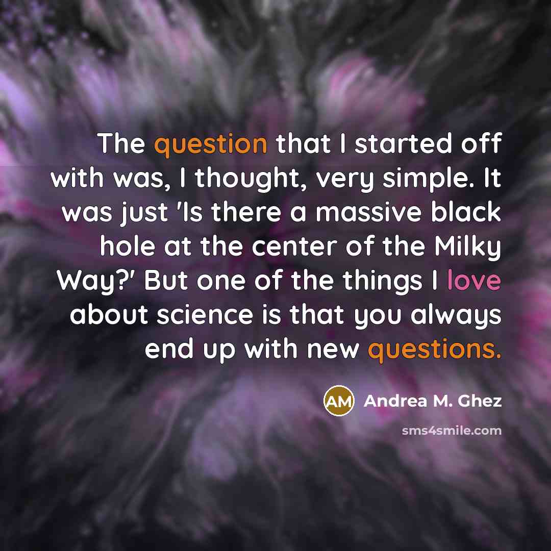 “The question that I started off with was, I thought, very simple. It was just 'Is there a massive black hole at the center of the Milky Way?' But one of the things I love about science is that you always end up with new questions.” quote by Andrea M. Ghez