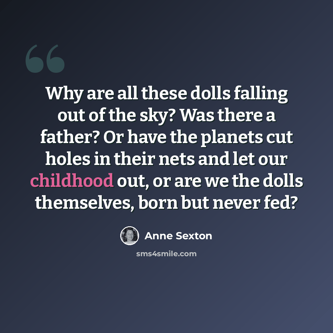 “Why are all these dolls falling out of the sky? Was there a father? Or have the planets cut holes in their nets and let our childhood out, or are we the dolls themselves, born but never fed?” quote by Anne Sexton