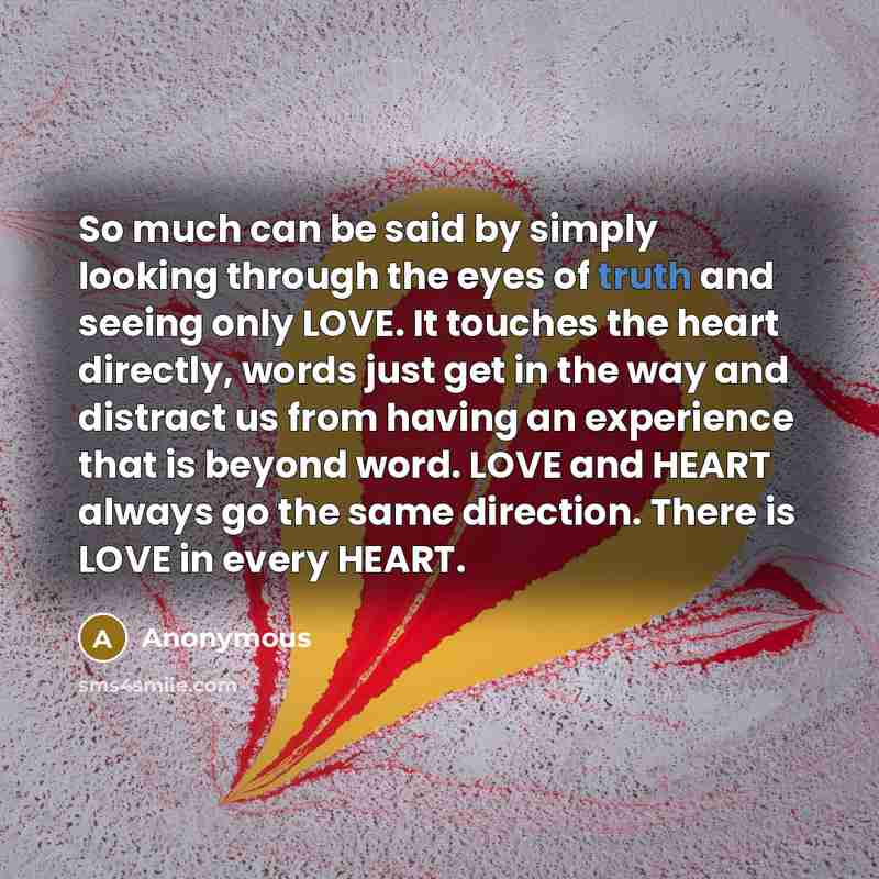 “So much can be said by simply looking through the eyes of truth and seeing only LOVE. It touches the heart directly, words just get in the way and distract us from having an experience that is beyond word. LOVE and HEART always go the same direction. There is LOVE in every HEART.” quote by Anonymous