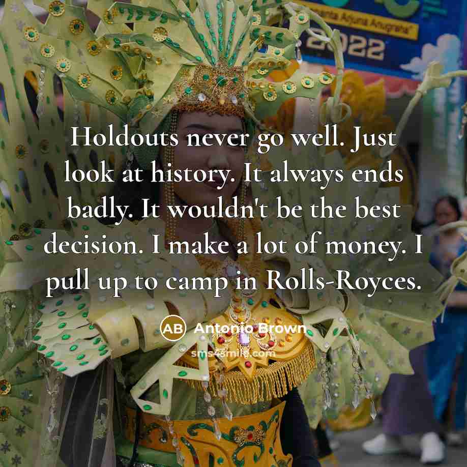 “Holdouts never go well. Just look at history. It always ends badly. It wouldn't be the best decision. I make a lot of money. I pull up to camp in Rolls-Royces.” quote by Antonio Brown