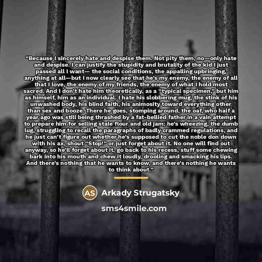 “Because I sincerely hate and despise them. Not pity them, no—only hate and despise. I can justify the stupidity and brutality of the kid I just passed all I want— the social conditions, the appalling upbringing, anything at all—but I now clearly see that he’s my enemy, the enemy of all that I…” quote by Arkady Strugatsky
