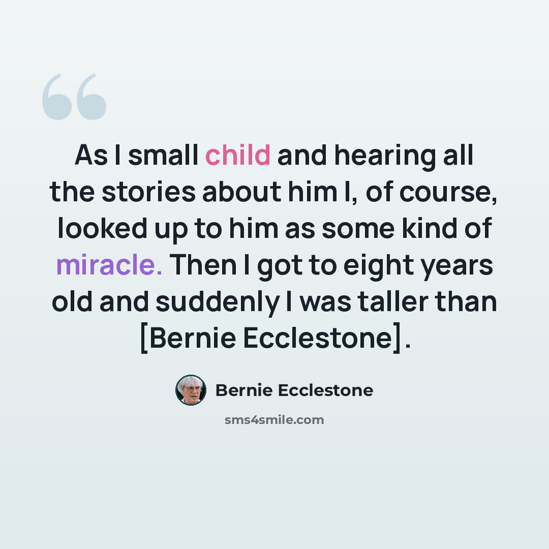 “As I small child and hearing all the stories about him I, of course, looked up to him as some kind of miracle. Then I got to eight years old and suddenly I was taller than [Bernie Ecclestone].” quote by Bernie Ecclestone