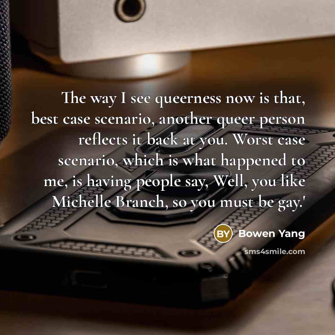 “The way I see queerness now is that, best case scenario, another queer person reflects it back at you. Worst case scenario, which is what happened to me, is having people say, Well, you like Michelle Branch, so you must be gay.'” quote by Bowen Yang