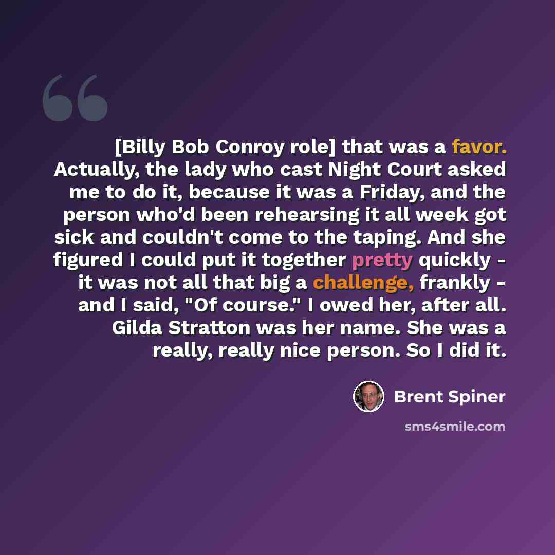 “[Billy Bob Conroy role] that was a favor. Actually, the lady who cast Night Court asked me to do it, because it was a Friday, and the person who'd been rehearsing it all week got sick and couldn't come to the taping. And she figured I could put it together pretty quickly - it was not all that big…” quote by Brent Spiner