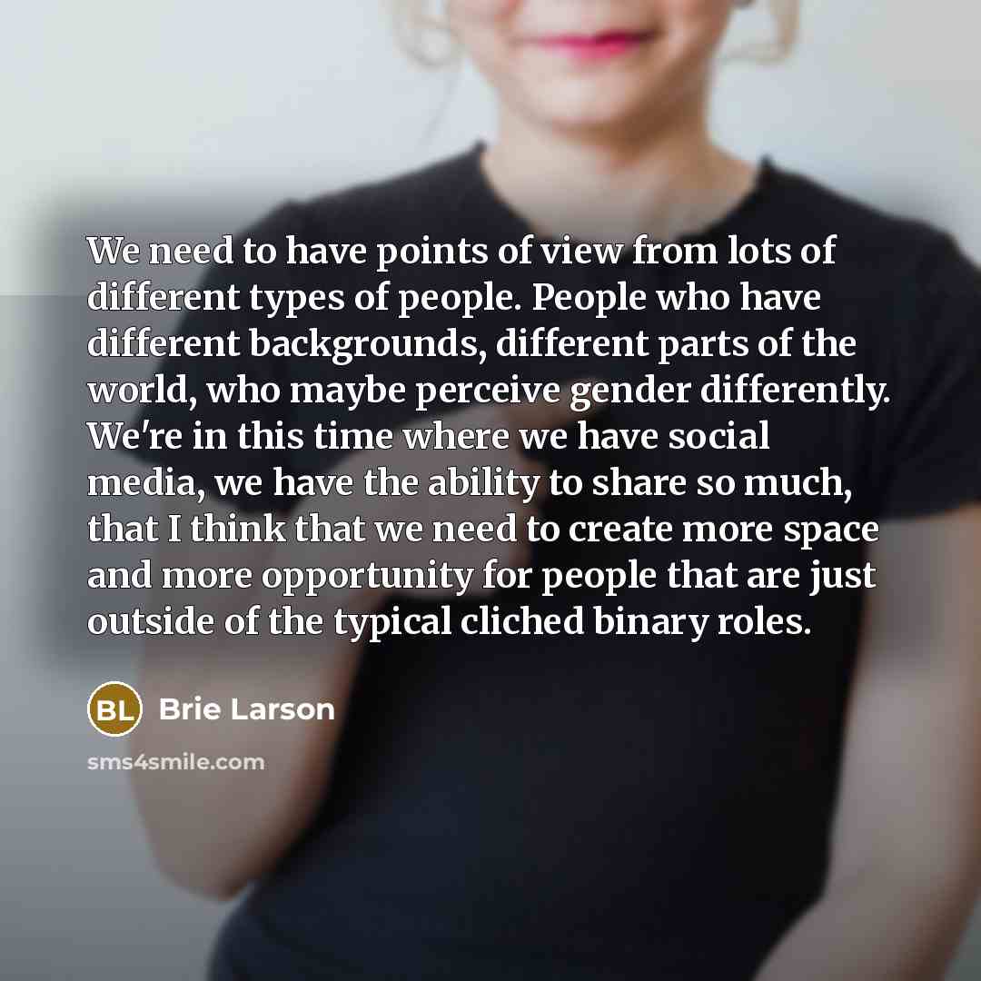 “We need to have points of view from lots of different types of people. People who have different backgrounds, different parts of the world, who maybe perceive gender differently. We're in this time where we have social media, we have the ability to share so much, that I think that we need to…” quote by Brie Larson