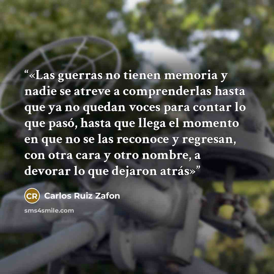 “Las guerras no tienen memoria y nadie se atreve a comprenderlas hasta que ya no quedan voces para contar lo que pasó, hasta que llega el momento en que no se las reconoce y regresan, con otra cara y otro nombre, a devorar lo que dejaron atrás” quote by Carlos Ruiz Zafón