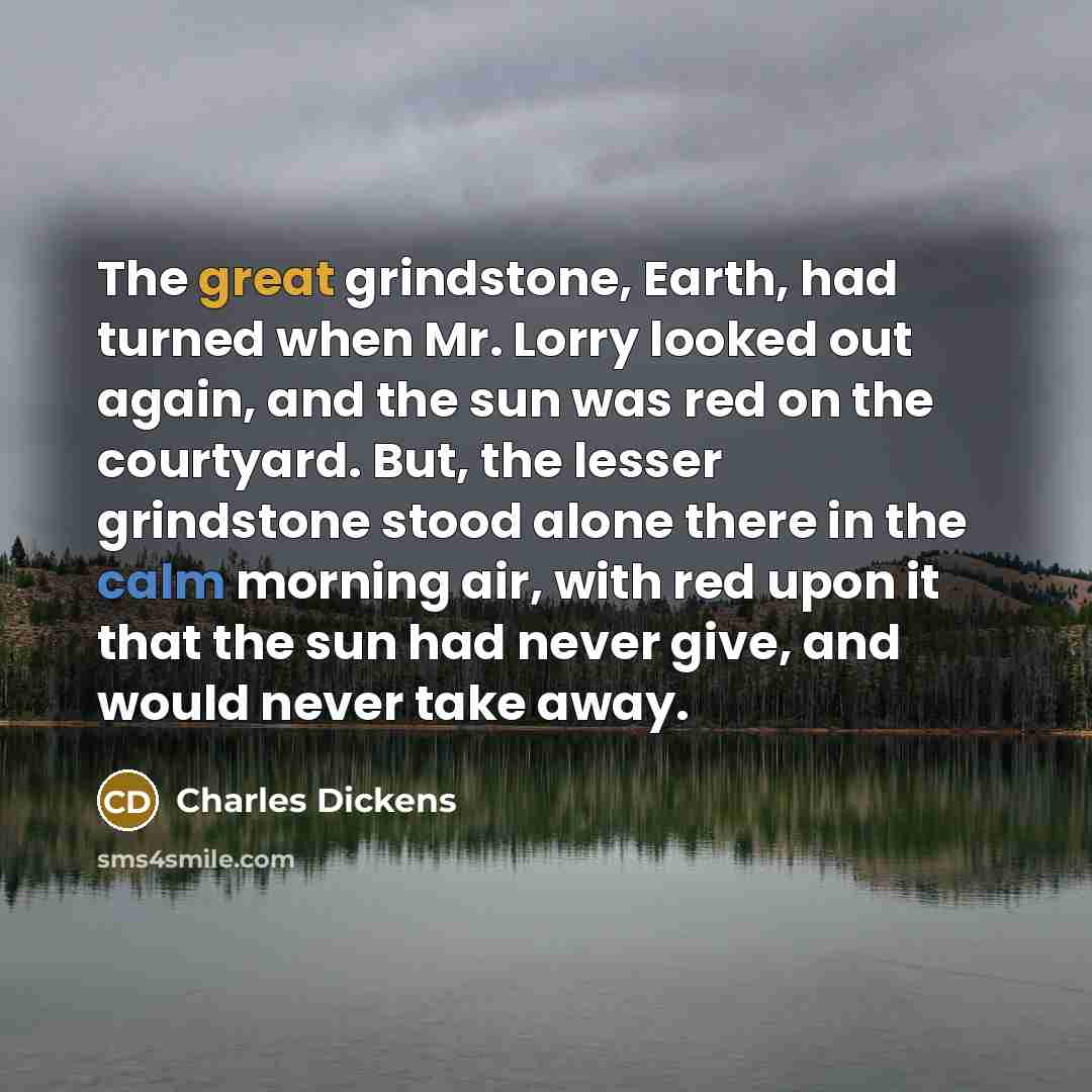 “The great grindstone, Earth, had turned when Mr. Lorry looked out again, and the sun was red on the courtyard. But, the lesser grindstone stood alone there in the calm morning air, with red upon it that the sun had never give, and would never take away.” quote by Charles Dickens