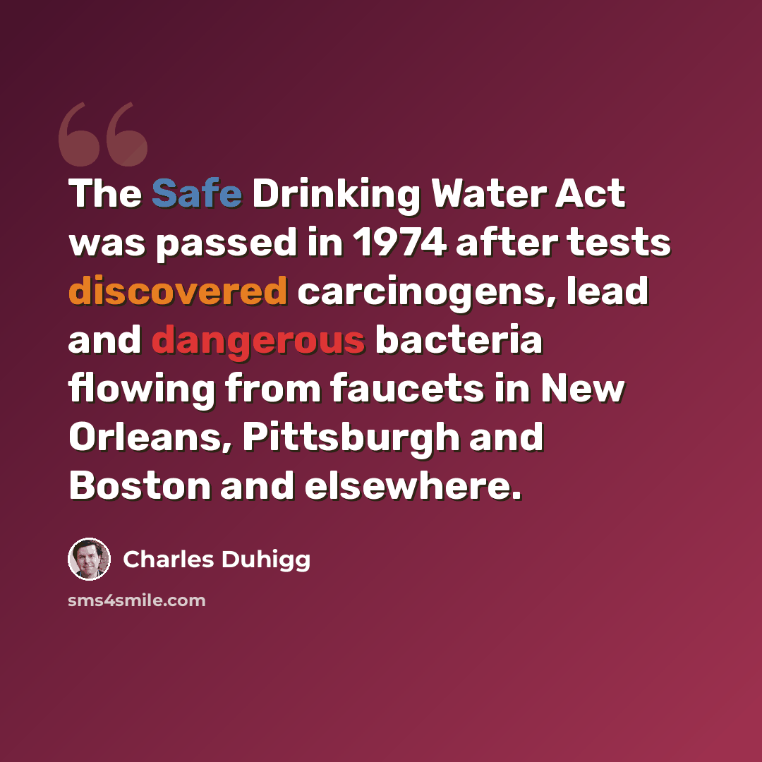 “The Safe Drinking Water Act was passed in 1974 after tests discovered carcinogens, lead and dangerous bacteria flowing from faucets in New Orleans, Pittsburgh and Boston and elsewhere.” quote by Charles Duhigg