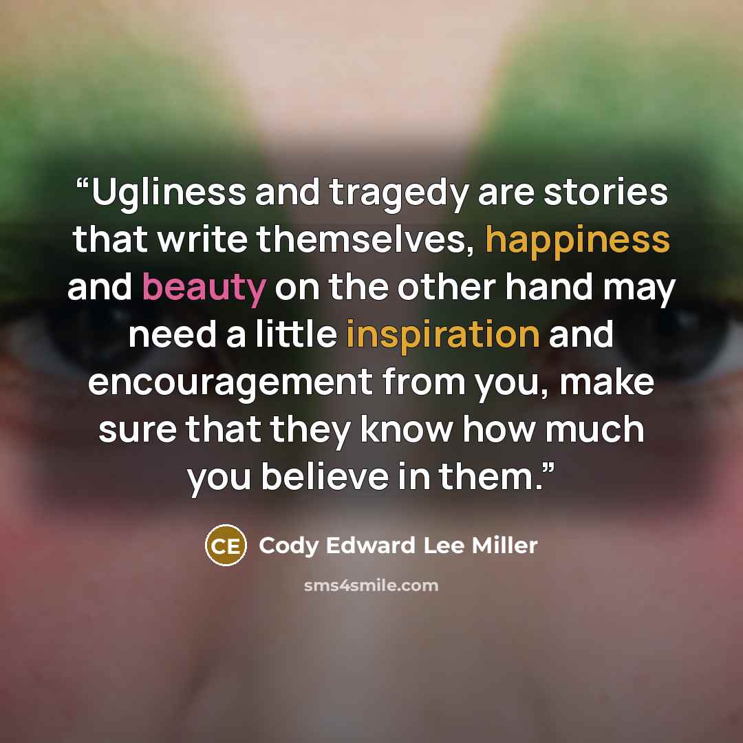 “Ugliness and tragedy are stories that write themselves, happiness and beauty on the other hand may need a little inspiration and encouragement from you, make sure that they know how much you believe in them.” quote by Cody Edward Lee Miller