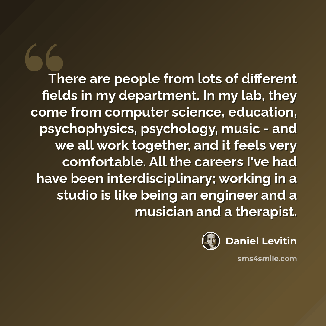 “There are people from lots of different fields in my department. In my lab, they come from computer science, education, psychophysics, psychology, music - and we all work together, and it feels very comfortable. All the careers I've had have been interdisciplinary; working in a studio is like…” quote by Daniel Levitin