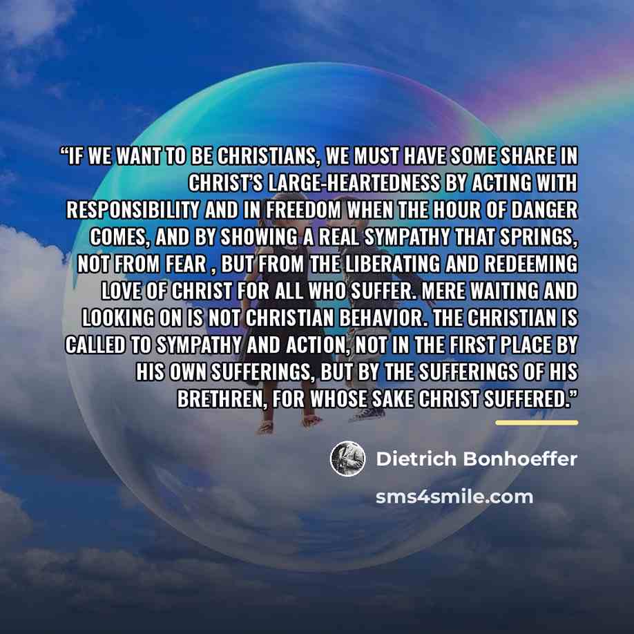 “If we want to be Christians, we must have some share in Christ’s large-heartedness by acting with responsibility and in freedom when the hour of danger comes, and by showing a real sympathy that springs, not from fear , but from the liberating and redeeming love of Christ for all who suffer. Mere…” quote by Dietrich Bonhoeffer