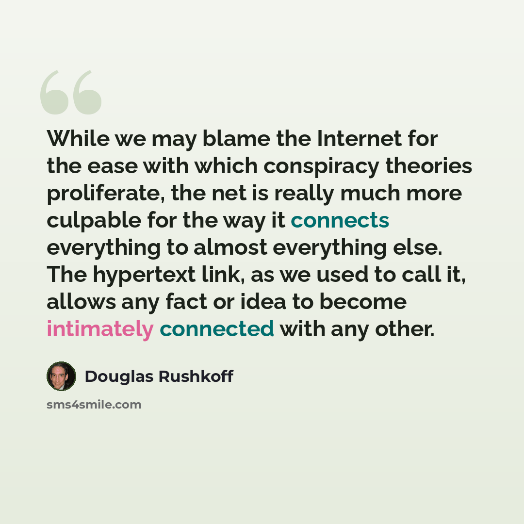 “While we may blame the Internet for the ease with which conspiracy theories proliferate, the net is really much more culpable for the way it connects everything to almost everything else. The hypertext link, as we used to call it, allows any fact or idea to become intimately connected with any…” quote by Douglas Rushkoff