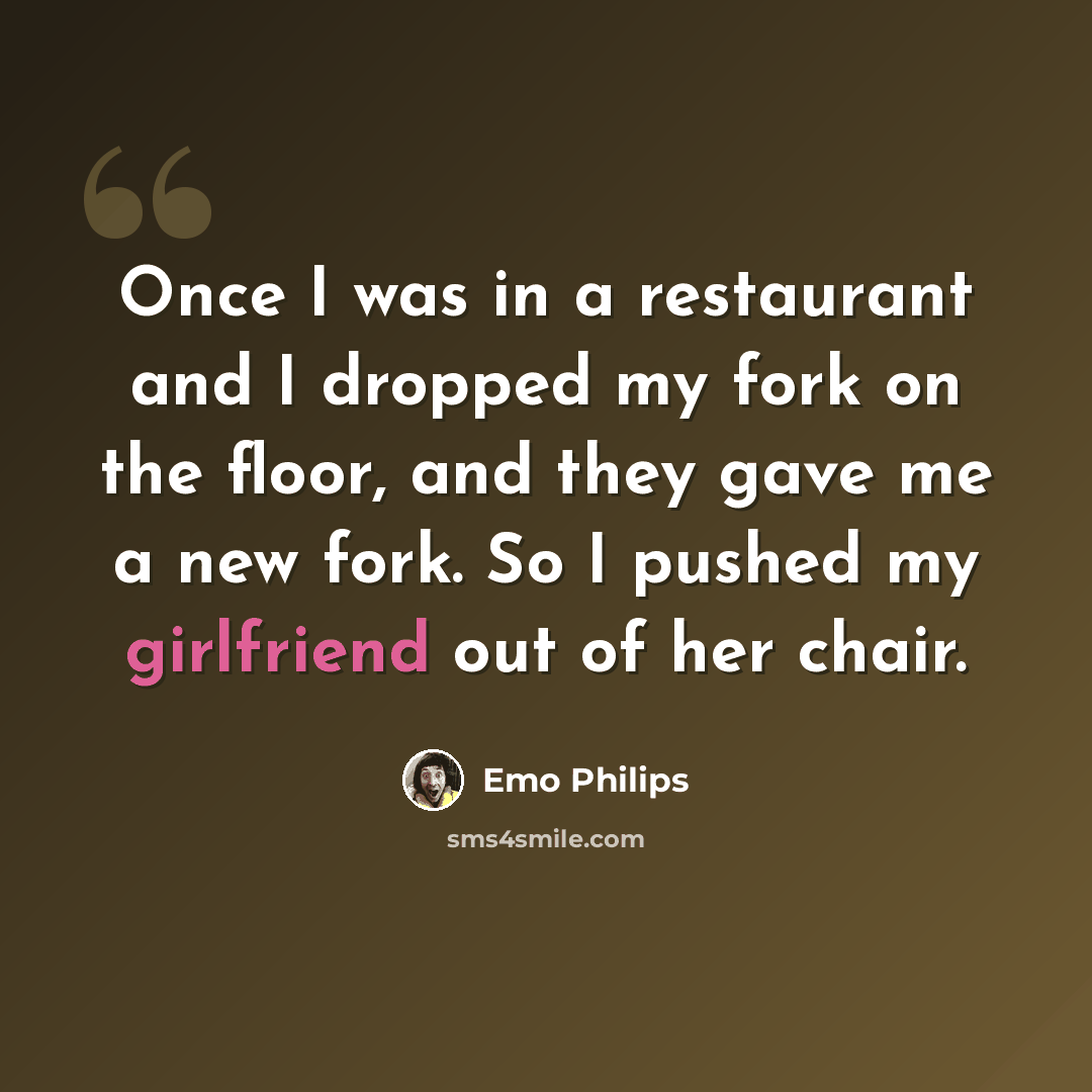 “Once I was in a restaurant and I dropped my fork on the floor, and they gave me a new fork. So I pushed my girlfriend out of her chair.” quote by Emo Philips