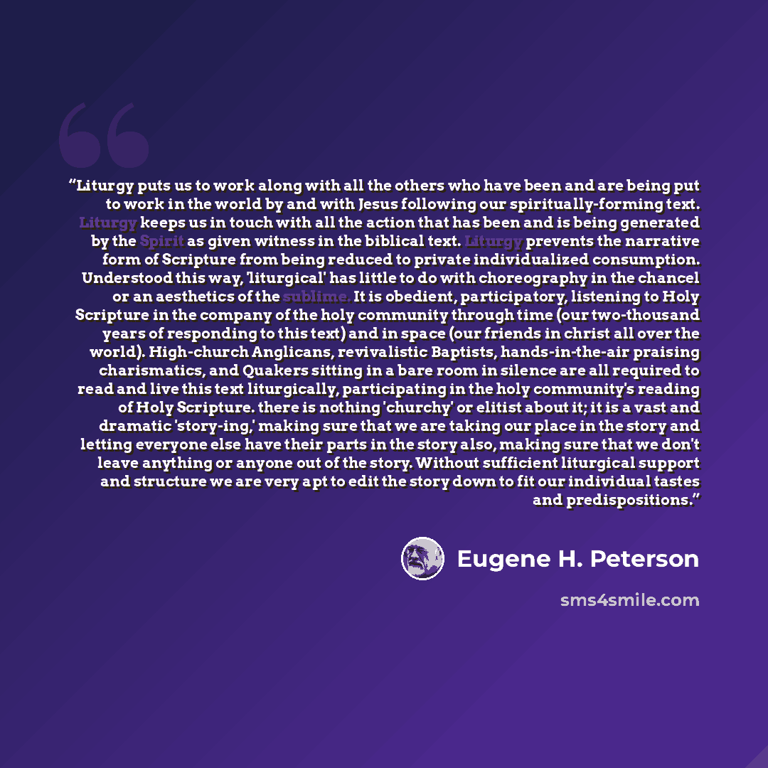 “Liturgy puts us to work along with all the others who have been and are being put to work in the world by and with Jesus following our spiritually-forming text. Liturgy keeps us in touch with all the action that has been and is being generated by the Spirit as given witness in the biblical text…” quote by Eugene H. Peterson