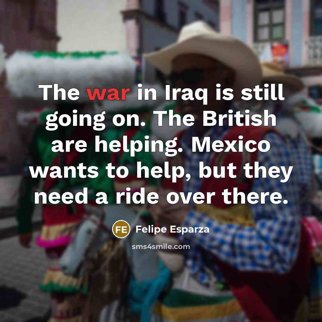 “The war in Iraq is still going on. The British are helping. Mexico wants to help, but they need a ride over there.” quote by Felipe Esparza