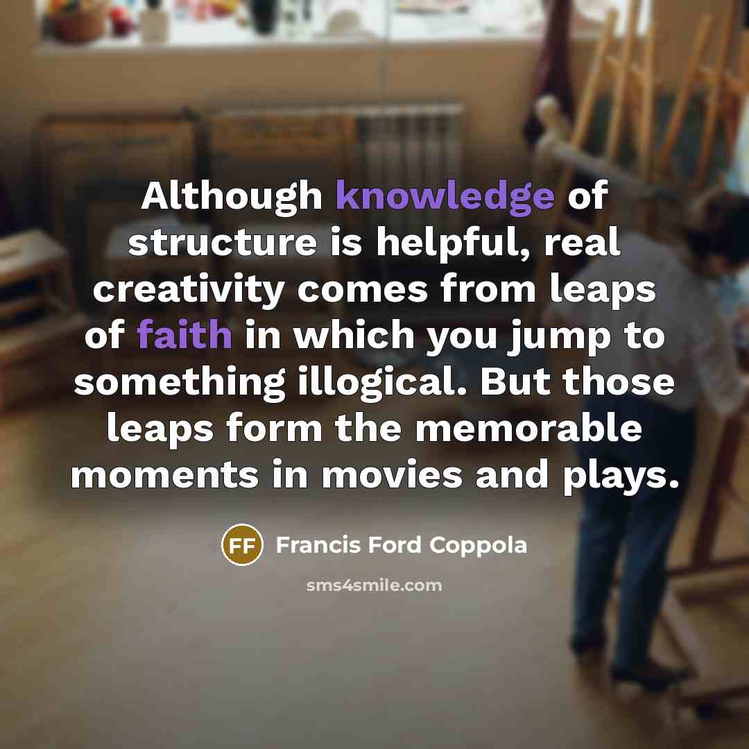 “Although knowledge of structure is helpful, real creativity comes from leaps of faith in which you jump to something illogical. But those leaps form the memorable moments in movies and plays.” quote by Francis Ford Coppola