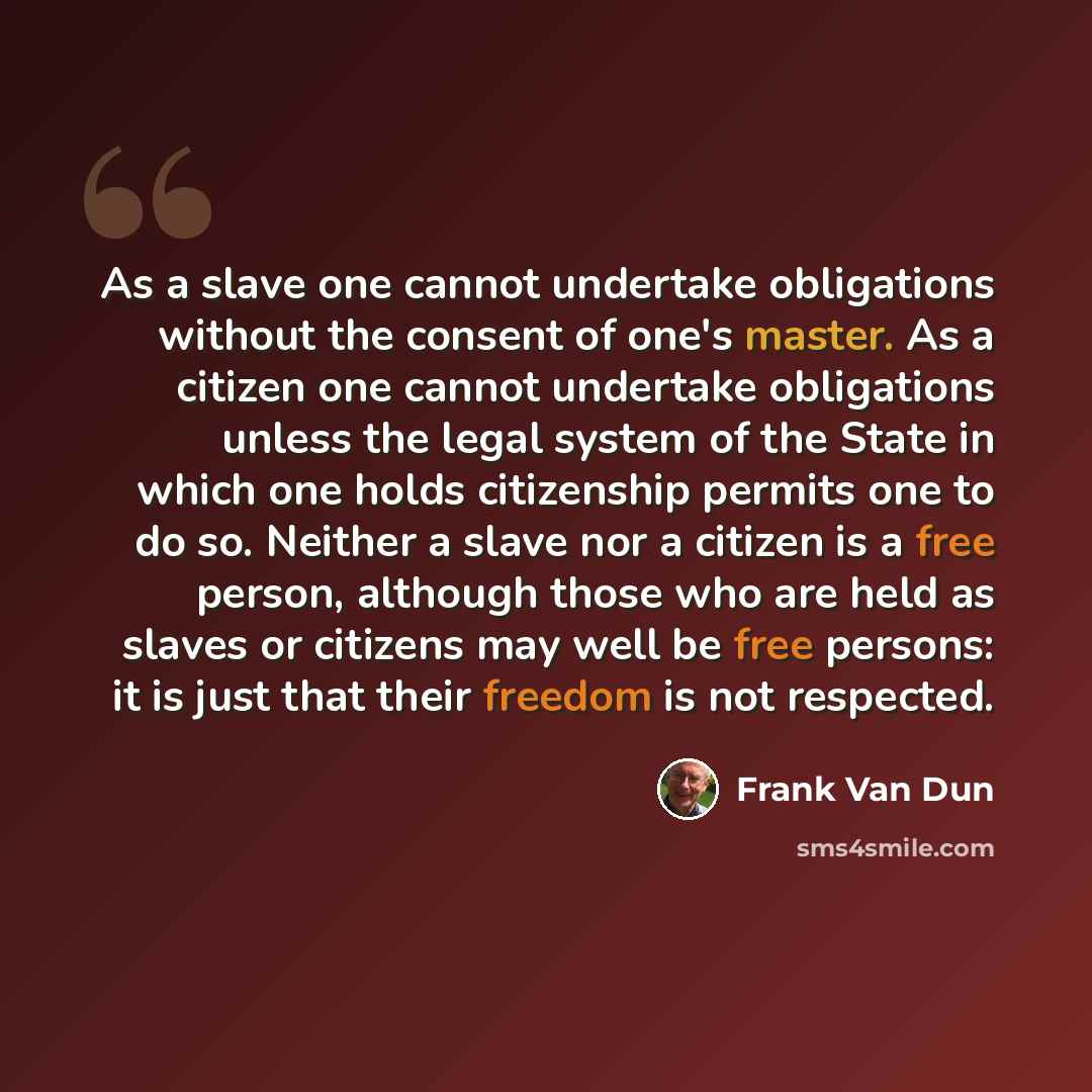 “As a slave one cannot undertake obligations without the consent of one's master. As a citizen one cannot undertake obligations unless the legal system of the State in which one holds citizenship permits one to do so. Neither a slave nor a citizen is a free person, although those who are held as…” quote by Frank Van Dun