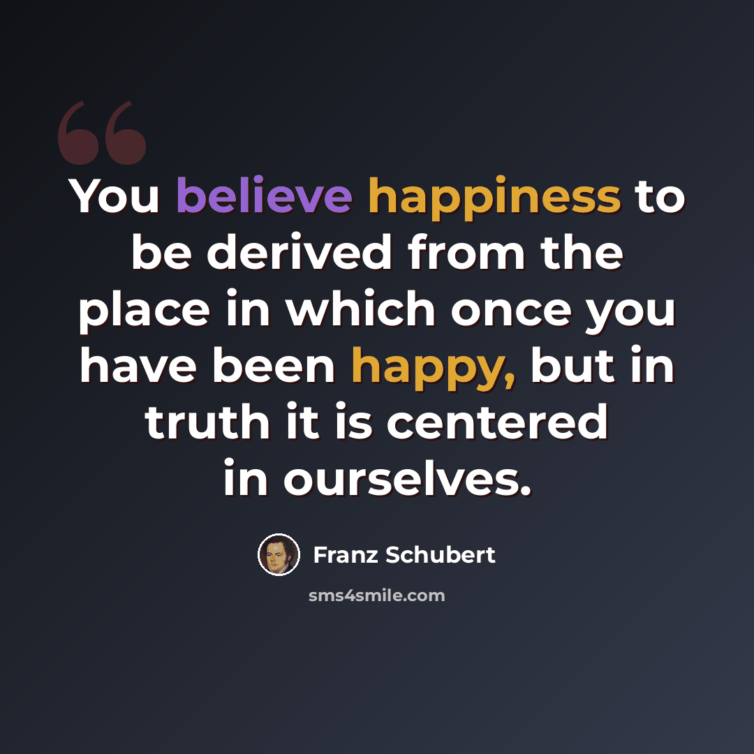 “You believe happiness to be derived from the place in which once you have been happy, but in truth it is centered in ourselves.” quote by Franz Schubert