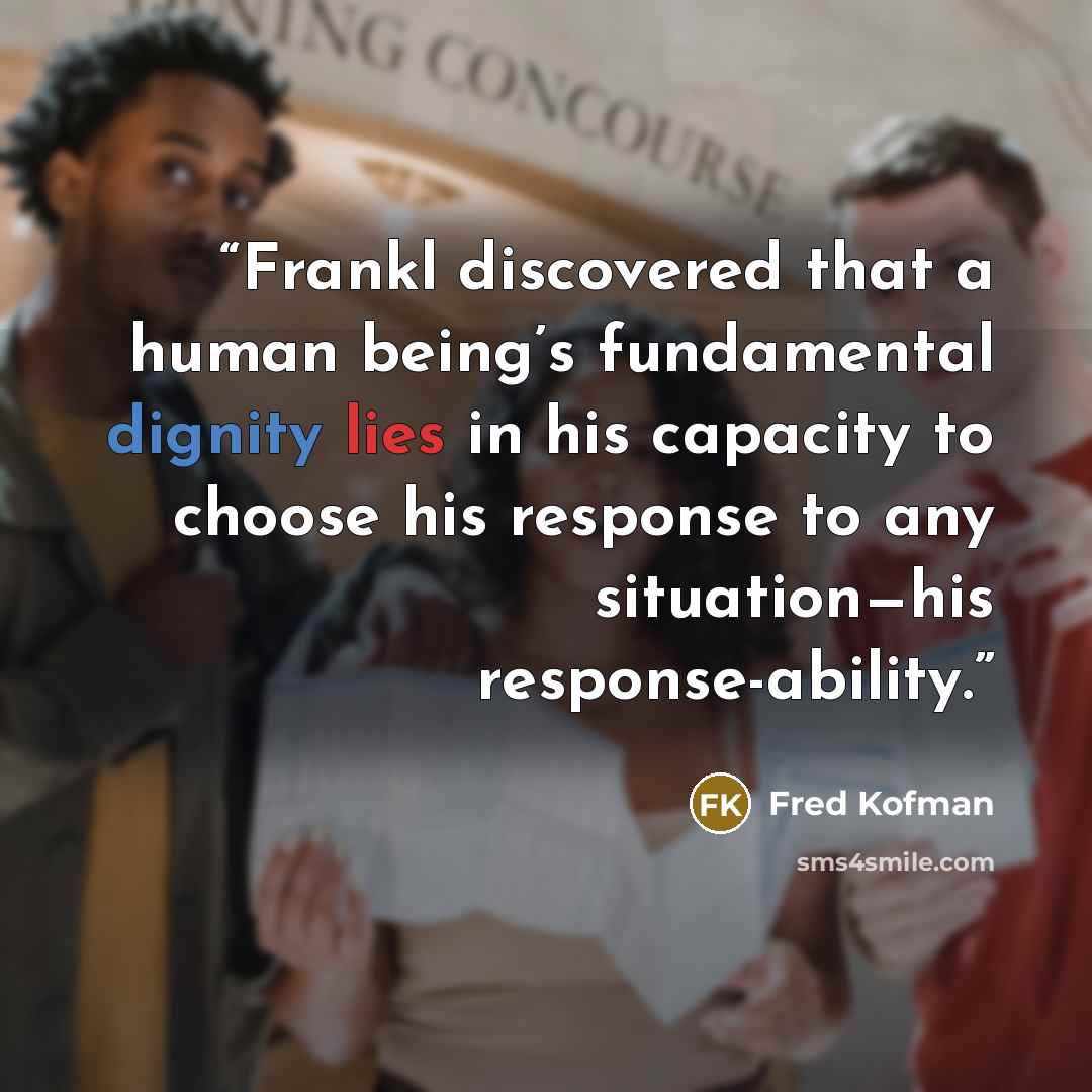“Frankl discovered that a human being’s fundamental dignity lies in his capacity to choose his response to any situation—his response-ability.” quote by Fred Kofman