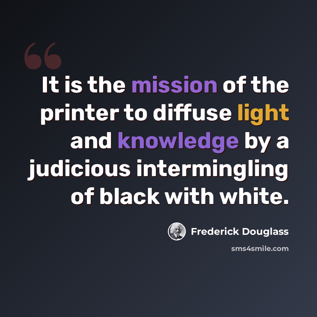 “It is the mission of the printer to diffuse light and knowledge by a judicious intermingling of black with white.” quote by Frederick Douglass