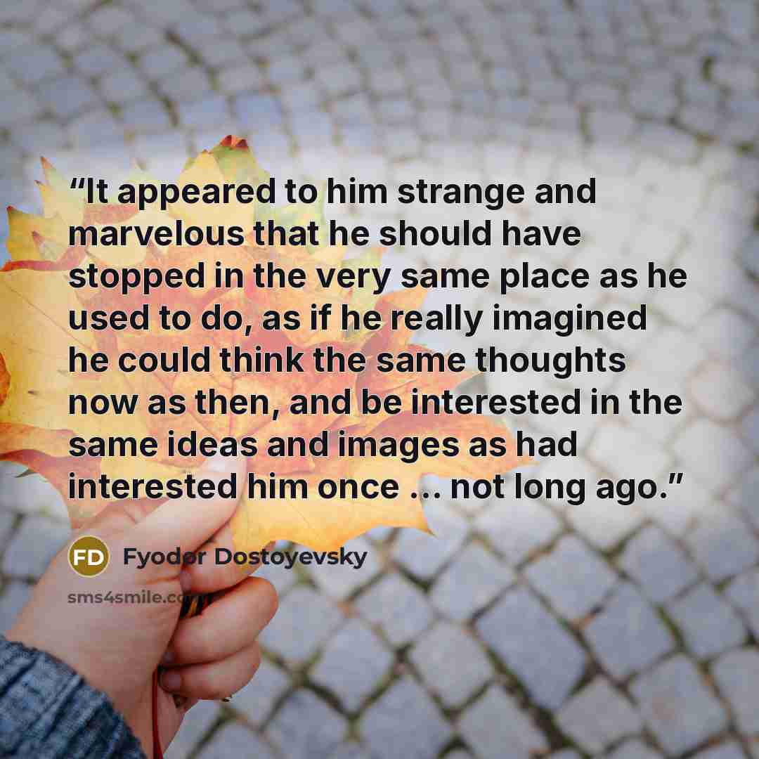 “It appeared to him strange and marvelous that he should have stopped in the very same place as he used to do, as if he really imagined he could think the same thoughts now as then, and be interested in the same ideas and images as had interested him once ... not long ago.” quote by Fyodor Dostoyevsky