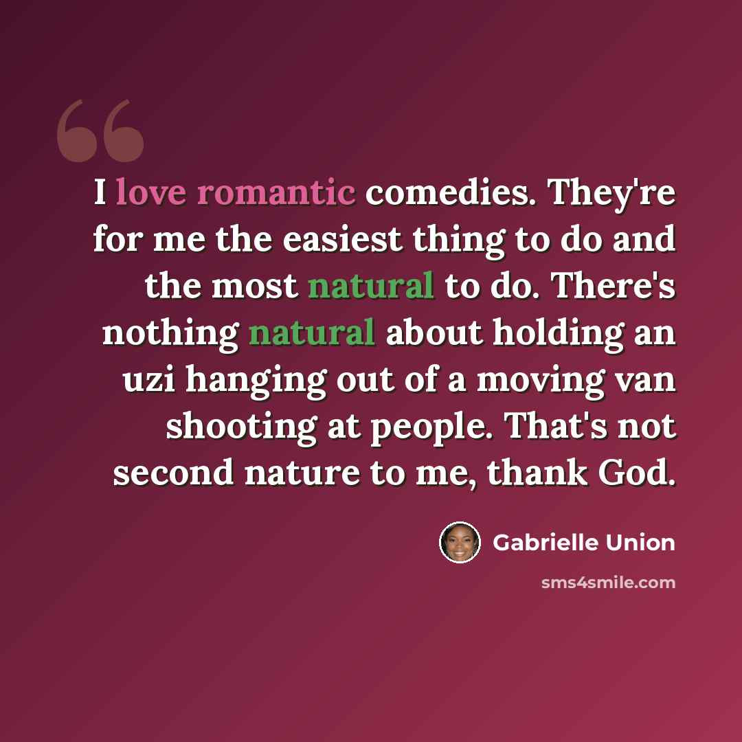 “I love romantic comedies. They're for me the easiest thing to do and the most natural to do. There's nothing natural about holding an uzi hanging out of a moving van shooting at people. That's not second nature to me, thank God.” quote by Gabrielle Union