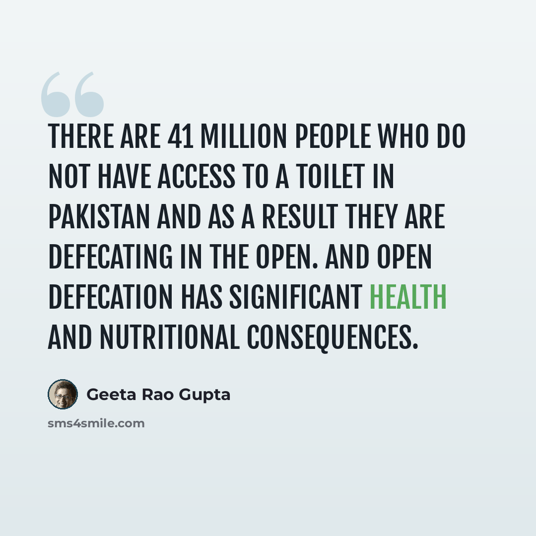 “There are 41 million people who do not have access to a toilet in Pakistan and as a result they are defecating in the open. And open defecation has significant health and nutritional consequences.” quote by Geeta Rao Gupta