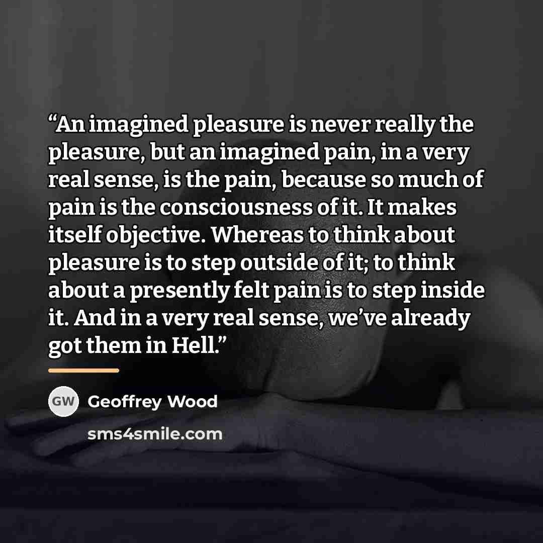 “An imagined pleasure is never really the pleasure, but an imagined pain, in a very real sense, is the pain, because so much of pain is the consciousness of it. It makes itself objective. Whereas to think about pleasure is to step outside of it; to think about a presently felt pain is to step…” quote by Geoffrey Wood