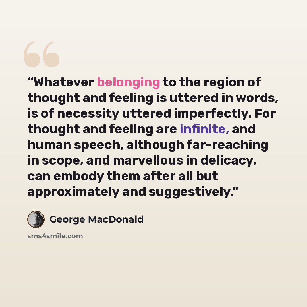 “Whatever belonging to the region of thought and feeling is uttered in words, is of necessity uttered imperfectly. For thought and feeling are infinite, and human speech, although far-reaching in scope, and marvellous in delicacy, can embody them after all but approximately and suggestively.” quote by George MacDonald