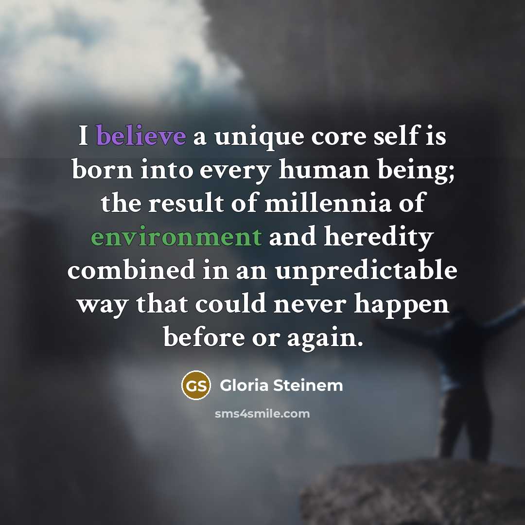 “I believe a unique core self is born into every human being; the result of millennia of environment and heredity combined in an unpredictable way that could never happen before or again.” quote by Gloria Steinem