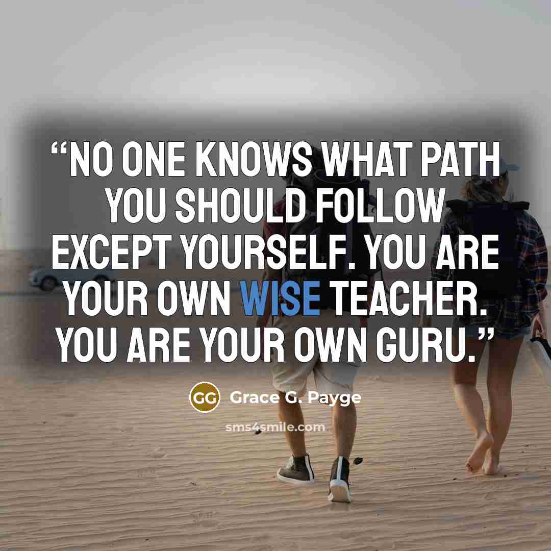 “No one knows what path you should follow except yourself. You are your own wise teacher. You are your own Guru.” quote by Grace G. Payge