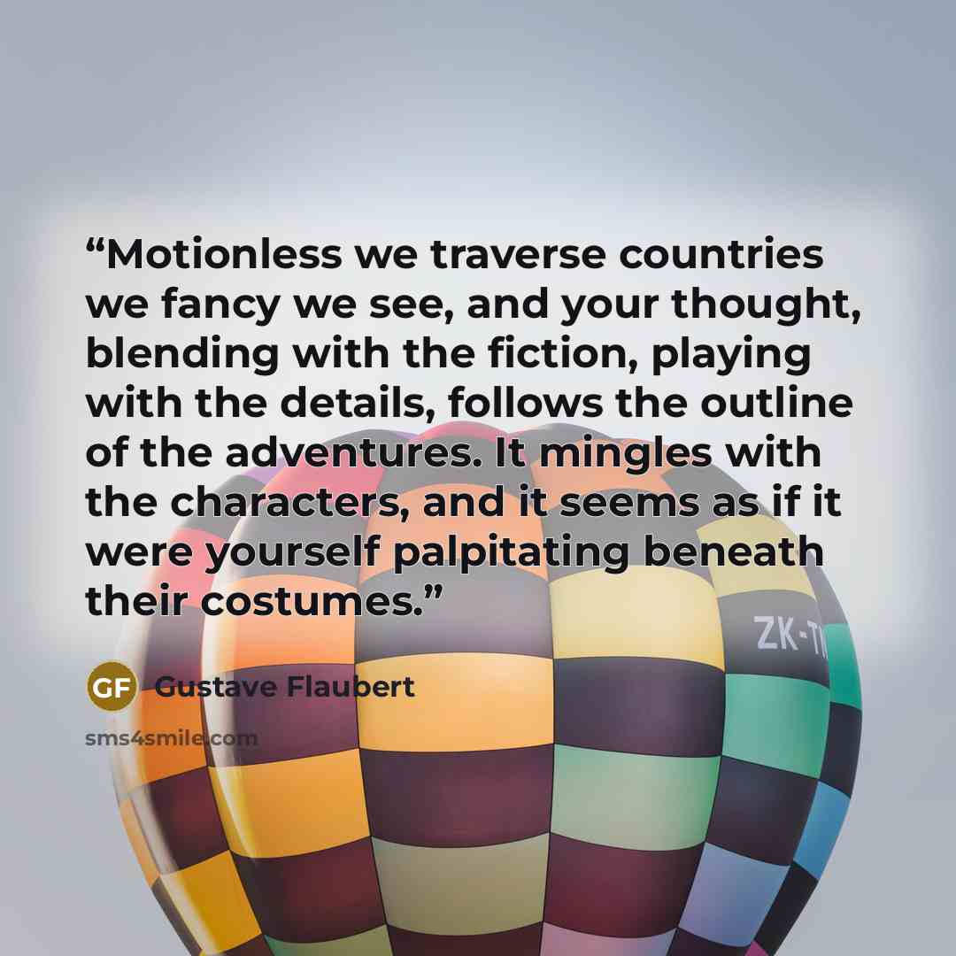 “Motionless we traverse countries we fancy we see, and your thought, blending with the fiction, playing with the details, follows the outline of the adventures. It mingles with the characters, and it seems as if it were yourself palpitating beneath their costumes.” quote by Gustave Flaubert