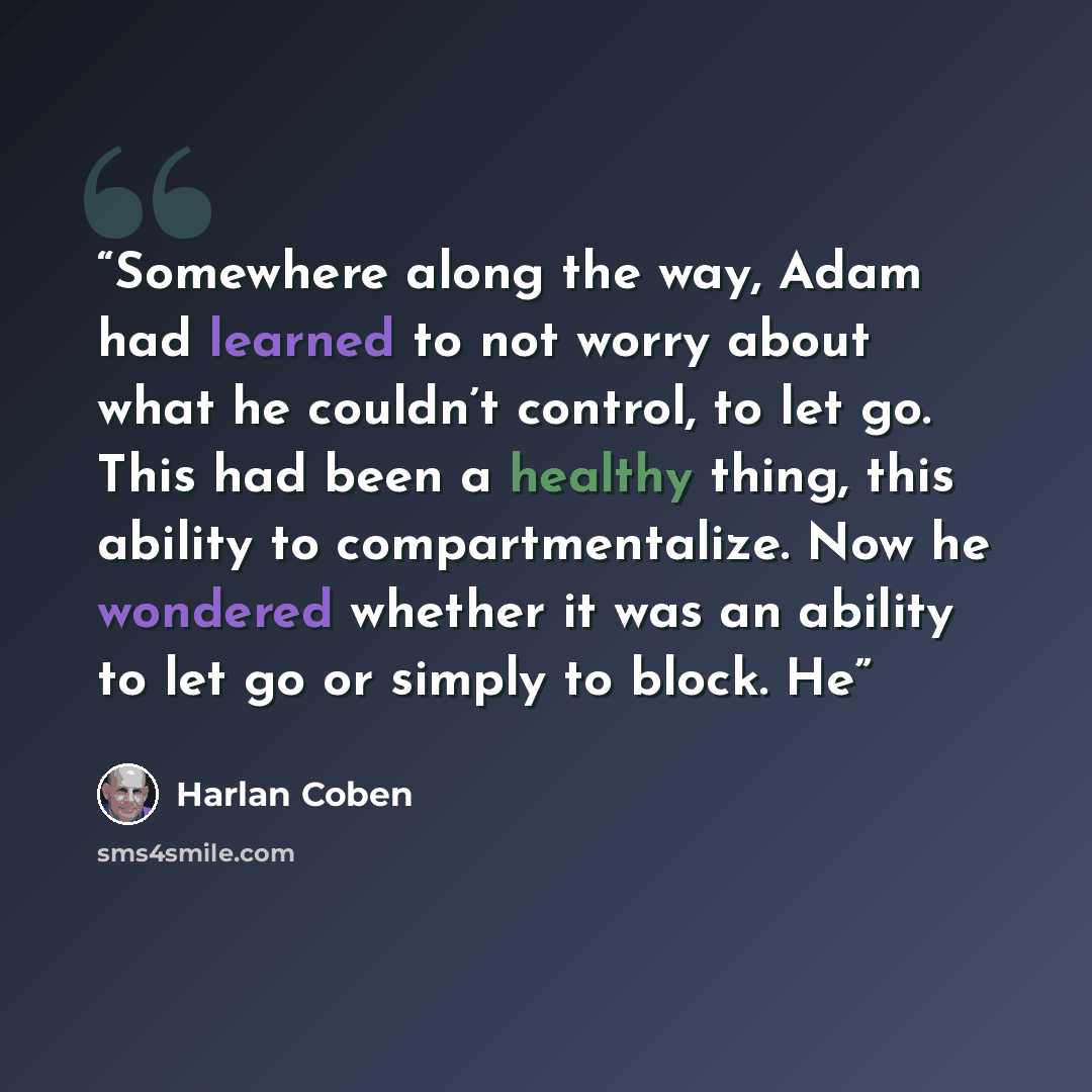 “Somewhere along the way, Adam had learned to not worry about what he couldn’t control, to let go. This had been a healthy thing, this ability to compartmentalize. Now he wondered whether it was an ability to let go or simply to block. He” quote by Harlan Coben