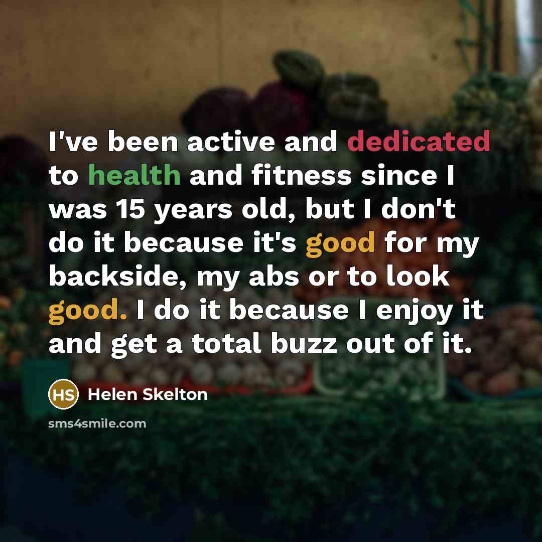 “I've been active and dedicated to health and fitness since I was 15 years old, but I don't do it because it's good for my backside, my abs or to look good. I do it because I enjoy it and get a total buzz out of it.” quote by Helen Skelton