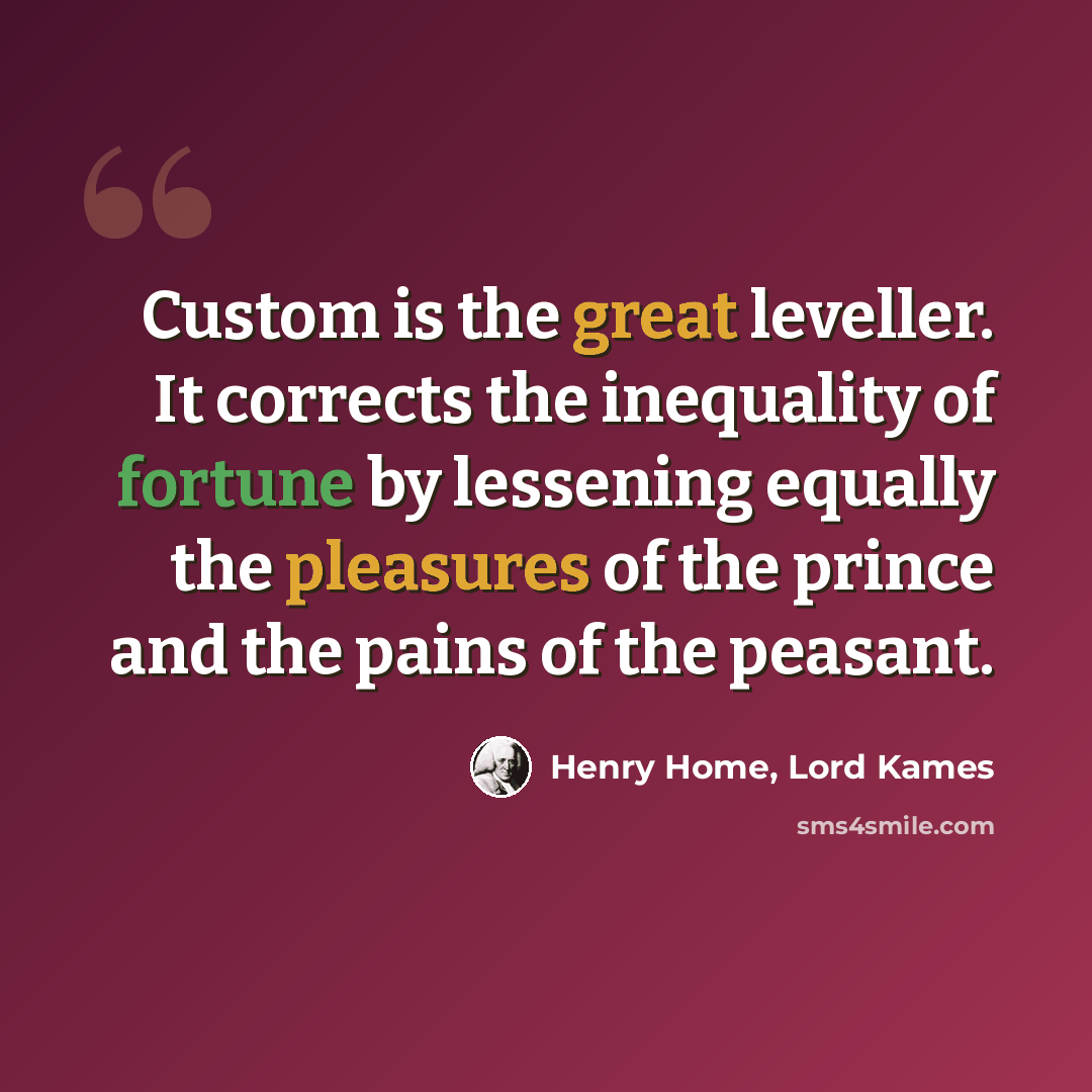 “Custom is the great leveller. It corrects the inequality of fortune by lessening equally the pleasures of the prince and the pains of the peasant.” quote by Henry Home, Lord Kames