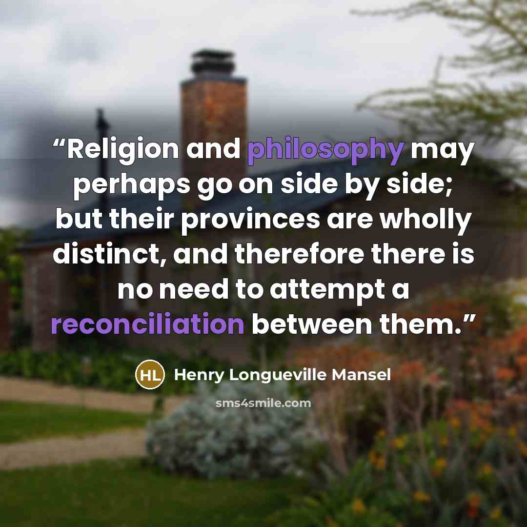 “Religion and philosophy may perhaps go on side by side; but their provinces are wholly distinct, and therefore there is no need to attempt a reconciliation between them.” quote by Henry Longueville Mansel